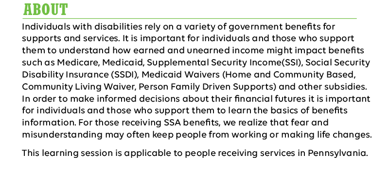 Individuals with disabilities rely on a variety of government benefits for supports and services. It is important for individuals and those who support them to understand how earned and unearned income might impact benefits such as Medicare, Medicaid, Supplemental Security Income(SSI), Social Security Disability Insurance (SSDI), Medicaid Waivers (Home and Community Based, Community Living Waiver, Person Family Driven Supports) and other subsidies. In order to make informed decisions about their financial futures it is important for individuals and those who support them to learn the basics of benefits information. For those receiving SSA benefits, we realize that fear and misunderstanding may often keep people from working or making life changes.

This learning session is applicable to people receiving services in Pennsylvania.