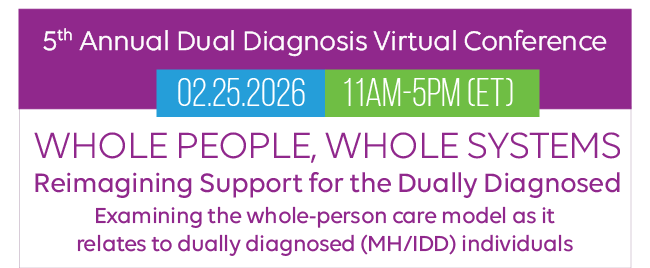 5th Annual Dual Diagnosis Virtual Conference
 | 02.25.2026 | 11AM-5PM (ET) | Whole People, Whole Systems - Reimagining Support for the Dually Diagnosed | Examining the whole-person care model as it 
relates to dually diagnosed (MH/IDD) individuals
