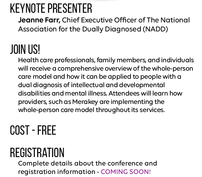 Keynote Presenter
Jeanne Farr, Chief Executive Officer of The National Association for the Dually Diagnosed (NADD)

Join us!
Health care professionals, family members, and individuals will receive a comprehensive overview of the whole-person care model and how it can be applied to people with a dual diagnosis of intellectual and developmental disabilities and mental illness. Attendees will learn how providers, such as Merakey are implementing the whole-person care model throughout its services.  

Cost - FREE

Registration
Complete details about the conference and registration information - coming soon!